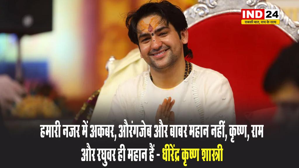 हमारी नजर में अकबर, औरंगजेब और बाबर महान नहीं, कृष्ण, राम और रघुवर ही महान हैं - धीरेंद्र कृष्ण शास्त्री 